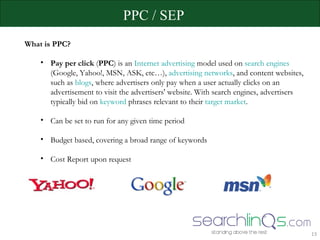 PPC / SEP What is PPC? Pay per click  ( PPC ) is an  Internet advertising  model used on  search engines  (Google, Yahoo!, MSN, ASK, etc…),  advertising networks , and content websites, such as  blogs , where advertisers only pay when a user actually clicks on an advertisement to visit the advertisers' website. With search engines, advertisers typically bid on  keyword  phrases relevant to their  target market .  Can be set to run for any given time period Budget based, covering a broad range of keywords Cost Report upon request  
