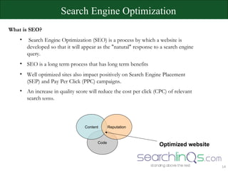 What is SEO? Search Engine Optimization (SEO) is a process by which a website is developed so that it will appear as the &quot;natural&quot; response to a search engine query.  SEO is a long term process that has long term benefits Well optimized sites also impact positively on Search Engine Placement (SEP) and Pay Per Click (PPC) campaigns.  An increase in quality score will reduce the cost per click (CPC) of relevant search  terms. Search Engine Optimization Code Content Reputation Optimized website 