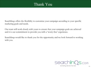 Searchlinqs offers the flexibility to customize your campaign according to your specific  marketing goals and needs. Our team will work closely with yours to ensure that your campaign goals are achieved  and it is our commitment to provide you with a ‘worry-free’ experience.  Searchlinqs would like to thank you for the opportunity and we look forward to working  with you.  Thank You 
