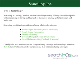 Searchlinqs Inc. Who is Searchlinqs? Searchlinqs is a leading Canadian Internet advertising company offering vast online expertise while specializing in driving qualified leads to businesses targeting global consumers and businesses. Searchlinqs specializes in providing marketing solutions focusing on: ►  Search Engine Placement (Paid or Sponsored)   ►   Search Engine Optimization   ►   Display Advertising ►   Web site Design & Content Development ►   Social Media advertising (Facebook & Youtube) Our objective is to measure each and every marketing campaign while ensuring a maximum  ROI  ( R eturn  O n  I nvestment) for our clients and their online marketing campaigns.  