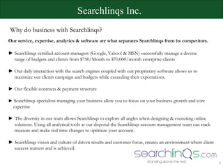 Searchlinqs Inc.  Why do business with Searchlinqs? Our service, expertise, analytics & software are what separates Searchlinqs from its competitors.  ►   Searchlinqs certified account managers (Google, Yahoo! & MSN) successfully manage a diverse  range of budgets and clients from $750/Month to $70,000/month enterprise clients ►  Our daily interaction with the search engines coupled with our proprietary software allows us to  maximize our clients campaign and budgets while exceeding their expectations. ►  Our flexible contracts & payment structure ►   Searchlinqs specialists managing your business allow you to focus on your business growth and core  expertise ►   The diversity in our team allows Searchlinqs to explore all angles when designing & executing online  solutions. Using all analytical tools at our disposal the Searchlinqs account management team can track  measure and make real time changes to optimize your account.  ►   Searchlinqs vision and culture of driven results and customer focus, creates an environment where client  success matters and is   achieved. 