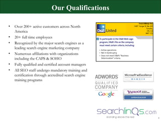 Over 200+ active customers across North America 20+ full time employees Recognized by the major search engines as a leading search engine marketing company Numerous affiliations with organizations including the CAPS & SOHO  Fully qualified and certified account managers All SEO staff undergo mandatory training and certification through accredited search engine training programs Our Qualifications Searchlinqs Inc. 