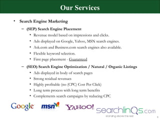 Our Services Search Engine Marketing (SEP) Search Engine Placement  Revenue model based on impressions and clicks. Ads displayed on Google, Yahoo, MSN search engines. Ask.com and Business.com search engines also available. Flexible keyword selection. First page placement -  Guaranteed (SEO) Search Engine Optimization / Natural / Organic Listings Ads displayed in body of search pages Strong residual revenues Highly profitable (no (CPC) Cost Per Click) Long term process with long term benefits Complements search campaigns by reducing CPC 