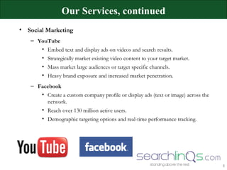 Social Marketing YouTube Embed text and display ads on videos and search results. Strategically market existing video content to your target market. Mass market large audiences or target specific channels. Heavy brand exposure and increased market penetration. Facebook Create a custom company profile or display ads (text or image) across the network. Reach over 130 million active users.  Demographic targeting options and real-time performance tracking. Our Services, continued 