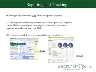 Campaigns are monitored  daily  to ensure optimal exposure. Traffic reports and tracking methods are used to update and improve    on ineffective areas of your campaign in order to increase market    penetration and maximize your ROI. Reports are provided upon request and during consultations. Reporting and Tracking 