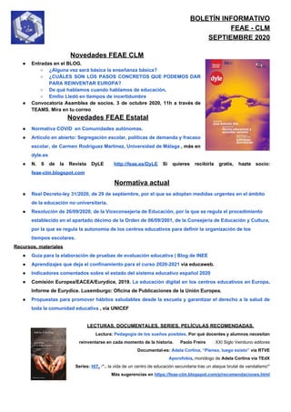 BOLETÍN INFORMATIVO
FEAE - CLM
SEPTIEMBRE 2020
Novedades FEAE CLM
● Entradas en el BLOG.
○ ¿Alguna vez será básica la enseñanza básica?
○ ¿CUÁLES SON LOS PASOS CONCRETOS QUE PODEMOS DAR
PARA REINVENTAR EUROPA?
○ De qué hablamos cuando hablamos de educación​.
○ Emilio Lledó en tiempos de incertidumbre
● Convocatoria Asamblea de socios. 3 de octubre 2020, 11h a través de
TEAMS. Mira en tu correo
​Novedades FEAE Estatal
● Normativa COVID en Comunidades autónomas.
● Artículo en abierto: Segregación escolar, políticas de demanda y fracaso
escolar, de Carmen Rodríguez Martínez, Universidad de Málaga ​, más en
dyle.es
● N. 6 de la Revista DyLE ​http://feae.es/DyLE Si quieres recibirla gratis, hazte socio:
feae-clm.blogspot.com
Normativa actual
● Real Decreto-ley 31/2020, de 29 de septiembre, por el que se adoptan medidas urgentes en el ámbito
de la educación no universitaria​.
● Resolución de 26/09/2020, de la Viceconsejería de Educación, por la que se regula el procedimiento
establecido en el apartado décimo de la Orden de 06/09/2001, de la Consejería de Educación y Cultura,
por la que se regula la autonomía de los centros educativos para definir la organización de los
tiempos escolares.
Recursos, materiales
● Guía para la elaboración de pruebas de evaluación educativa | Blog de INEE
● Aprendizajes que deja el confinamiento para el curso 2020-2021​ vía educaweb.
● Indicadores comentados sobre el estado del sistema educativo español 2020
● Comisión Europea/EACEA/Eurydice, 2019. ​La educación digital en los centros educativos en Europa​.
Informe de Eurydice. Luxemburgo: Oficina de Publicaciones de la Unión Europea.
● Propuestas para promover hábitos saludables desde la escuela y garantizar el derecho a la salud de
toda la comunidad educativa​ , vía UNICEF
LECTURAS, DOCUMENTALES, SERIES, PELÍCULAS RECOMENDADAS.
Lectura: ​Pedagogía de los sueños posibles. ​Por qué docentes y alumnos necesitan
reinventarse en cada momento de la historia. Paolo Freire XXI Siglo Veintiuno editores
Documental-es: ​Adela Cortina, “Pienso, luego existo”​ vía RTVE
Aporofobia​, ​monólogo de​ Adela Cortina vía TEdX
Series: ​HIT​.​ ·”.. ​la vida de un centro de educación secundaria tras un ataque brutal de vandalismo​”
Más sugerencias en ​https://feae-clm.blogspot.com/p/recomendaciones.html
 