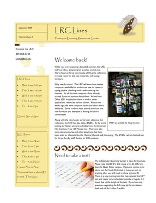 LRC Lines
  September 2009



  Volume 2, Issue 1
                             From your Learning Resources Center



Contact the LRC:
309-854-1730
sodtj@bhc.edu
                             Welcome back!
                             While you were enjoying a beautiful summer, the LRC
                             staff were busy preparing for another school year.
                             We’ve been ordering new books, shifting the collection
                             to make room for the new materials, and buying
 LRC Hours:                  furniture.

    Mon. 8 am-7:30 pm      Why new furniture? The LRC will soon have twelve
                             computers available for students to use for research,
    Tue. 8 am-7:30 pm      typing papers, checking email, and exploring the
                             internet. Six of the new computers have already
    Wed. 8 am-7:30 pm      arrived if you are curious about them. All we have
                             Office 2007 installed on them as well as other
    Thu. 8 am-7:30 pm
                             applications related to various classes. About two
    Fri. 8 am-5 pm         weeks ago, the new computer tables and chairs were         Caption describing picture or graphic.
                             delivered. Some students have already tried out the
                             new furniture and everyone is finding the chairs
                             comfortable.
 Closed Sat. & Sun.
                             Along with the new books we’ve been adding to the
                             collection, the LRC has also added DVD’s. So far we’re DVD’s are available for 3-day checkout.
                             looking for Oscar winners and titles from the American
                             Film Institutes Top 100 Movies lists. There are also
                             some documentaries and other programs that have
 ILC Hours:                  been aired on channels like the History Channel and Discovery. The DVD’s can be checked out
                             for three days by staff, faculty, or BHE students.
    Mon. 9 am-Noon

    Tue. 3 pm–7 pm

    Wed. 9 am-Noon

    Thu. 3 pm–7 pm         Need to take a test?
    Fri. 9 am-Noon                                                    The Independent Learning Center is open for business.
                                                                        Please note that BHE’’s ILC hours are a bit different
 Closed Sat. & Sun.                                                     than the Quad Cities campus. If you are coming in to
                                                                        take a test for Study Unlimited, a make-up test, or
 *You must have a photo ID                                              anything else, you will need to show a photo ID.
 to test. Thank you.                                                    There is a new nursing test that has replaced the NET
                                                                        test and needs to be scheduled outside of regular ILC
                                                                        hours due to the length of the test. If you have any
                                                                        questions regarding the ILC, stop at the circulation
                                                                        desk and ask for LaVon Franklin.
 