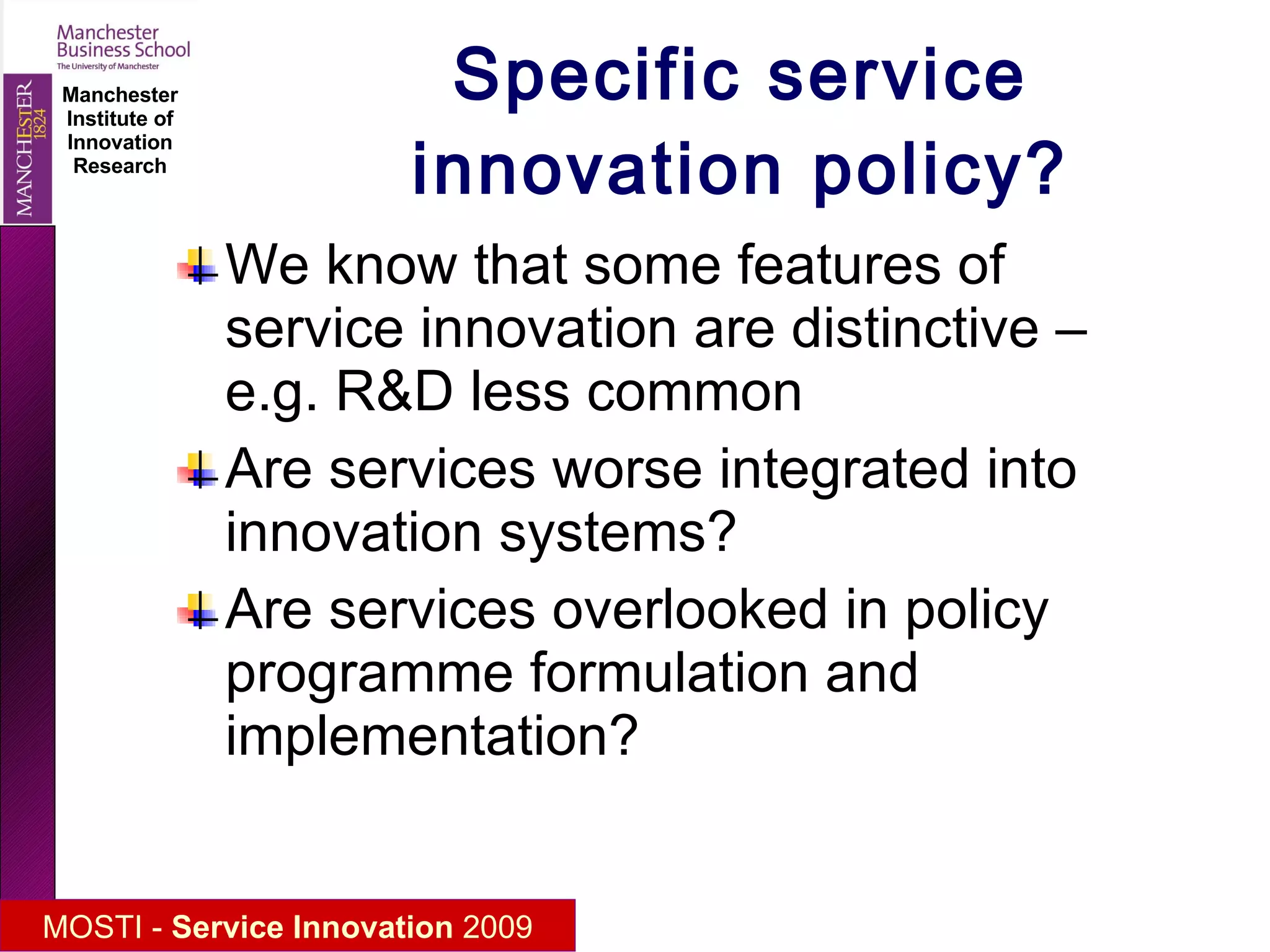 Specific service innovation policy? We know that some features of service innovation are distinctive – e.g. R&D less common Are services worse integrated into innovation systems? Are services overlooked in policy programme formulation and implementation? 