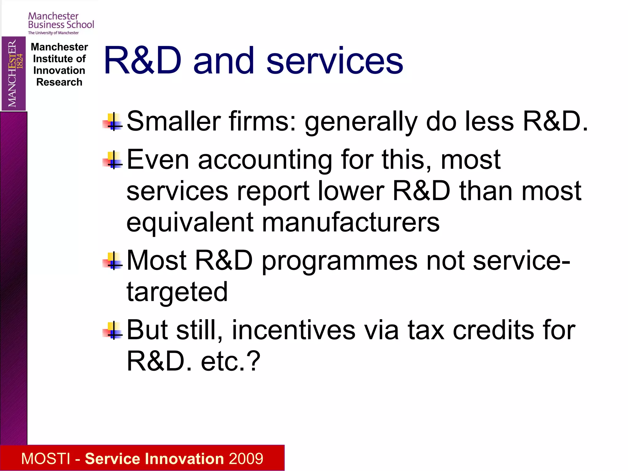 R&D and services Smaller firms: generally do less R&D. Even accounting for this, most services report lower R&D than most equivalent manufacturers Most R&D programmes not service-targeted But still, incentives via tax credits for R&D. etc.? 