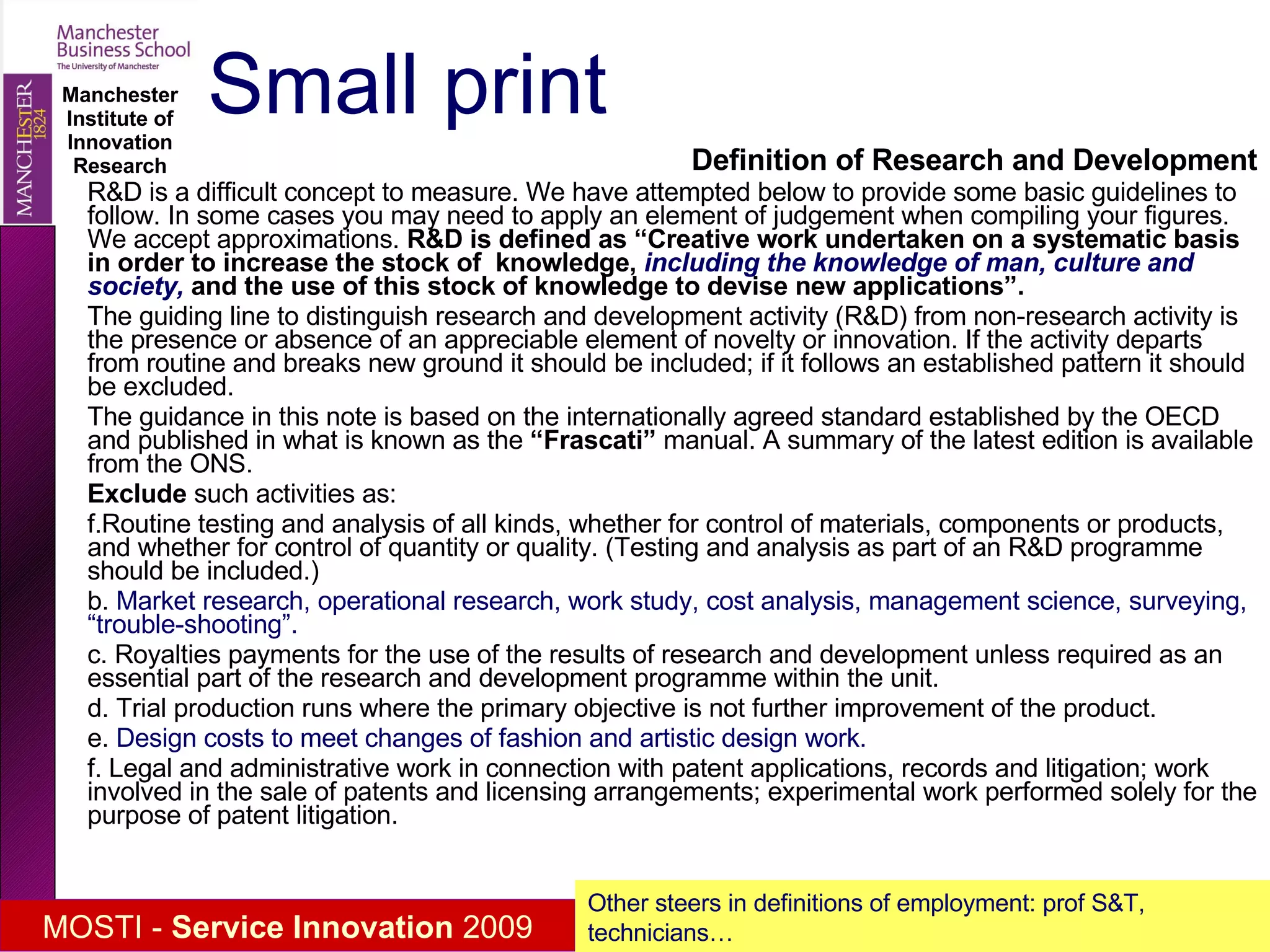 Small print Definition of Research and Development R&D is a difficult concept to measure. We have attempted below to provide some basic guidelines to follow. In some cases you may need to apply an element of judgement when compiling your figures. We accept approximations.  R&D is defined as “Creative work undertaken on a systematic basis in order to increase the stock of  knowledge,  including the knowledge of man, culture and society,  and the use of this stock of knowledge to devise new applications”. The guiding line to distinguish research and development activity (R&D) from non-research activity is the presence or absence of an appreciable element of novelty or innovation. If the activity departs from routine and breaks new ground it should be included; if it follows an established pattern it should be excluded.  The guidance in this note is based on the internationally agreed standard established by the OECD and published in what is known as the  “Frascati”  manual. A summary of the latest edition is available from the ONS. Exclude  such activities as: Routine testing and analysis of all kinds, whether for control of materials, components or products, and whether for control of quantity or quality. (Testing and analysis as part of an R&D programme should be included.) b.  Market research, operational research, work study, cost analysis, management science, surveying, “trouble-shooting”. c. Royalties payments for the use of the results of research and development unless required as an essential part of the research and development programme within the unit. d. Trial production runs where the primary objective is not further improvement of the product. e.  Design costs to meet changes of fashion and artistic design work. f. Legal and administrative work in connection with patent applications, records and litigation; work involved in the sale of patents and licensing arrangements; experimental work performed solely for the purpose of patent litigation. Other steers in definitions of employment: prof S&T, technicians… 