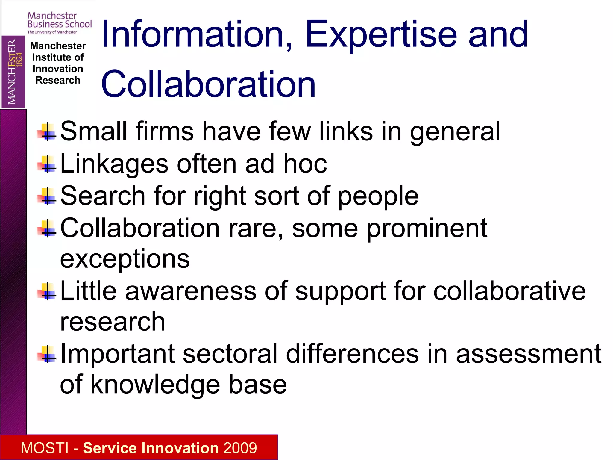 Information, Expertise and Collaboration Small firms have few links in general Linkages often ad hoc Search for right sort of people Collaboration rare, some prominent exceptions Little awareness of support for collaborative research Important sectoral differences in assessment of knowledge base 