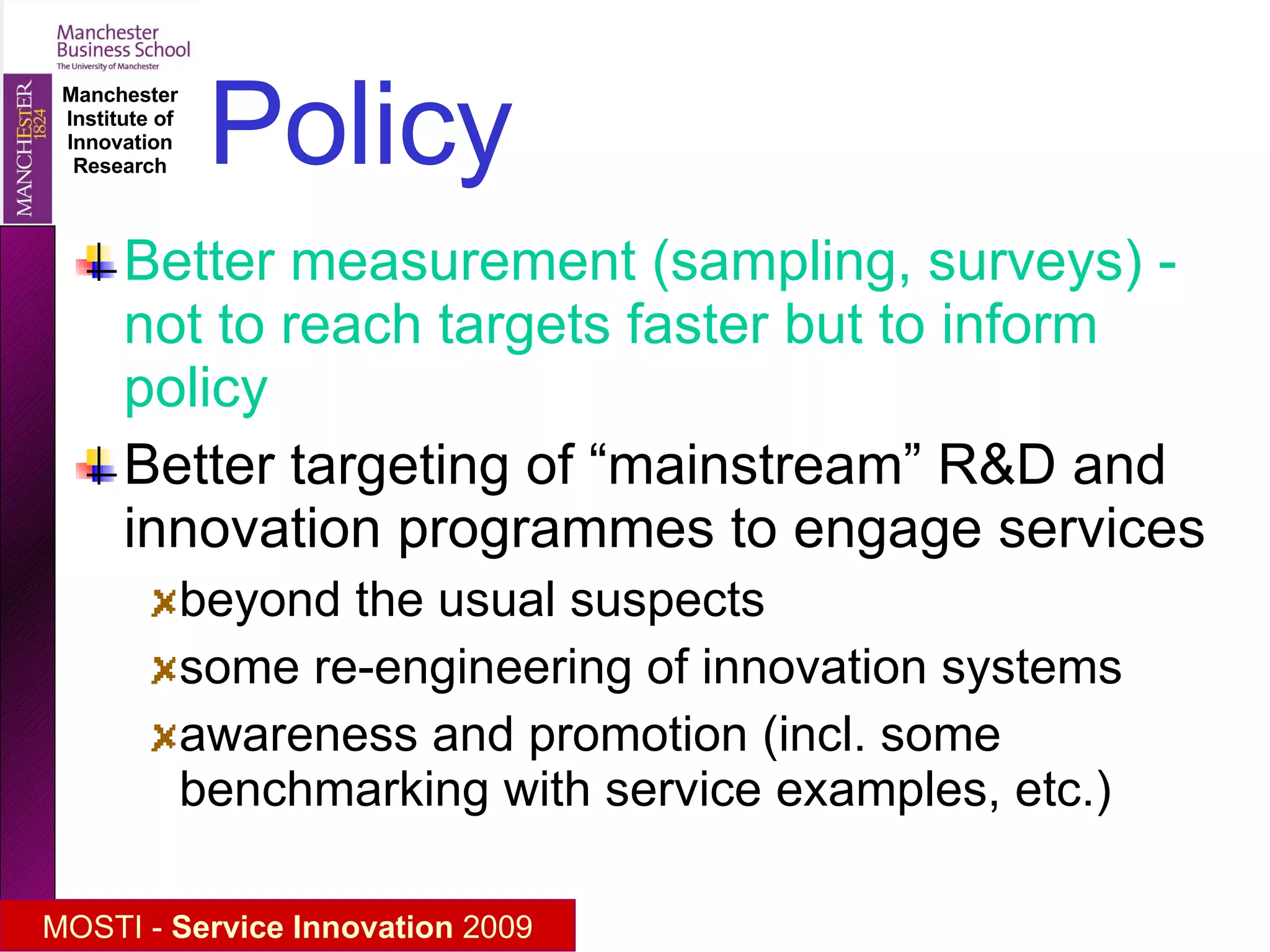 Policy Better measurement (sampling, surveys) - not to reach targets faster but to inform policy Better targeting of “mainstream” R&D and innovation programmes to engage services beyond the usual suspects some re-engineering of innovation systems awareness and promotion (incl. some benchmarking with service examples, etc.) 