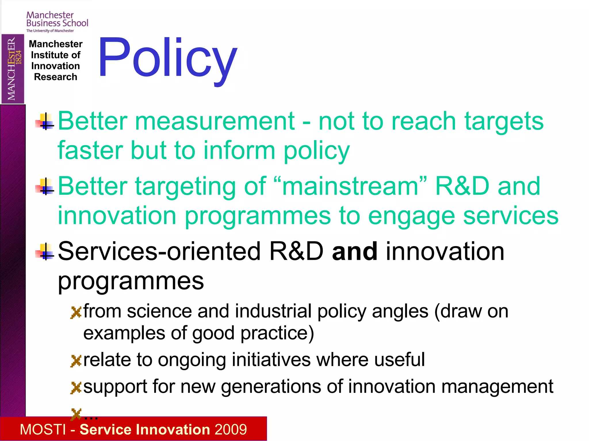 Policy Better measurement - not to reach targets faster but to inform policy Better targeting of “mainstream” R&D and innovation programmes to engage services Services-oriented R&D  and  innovation programmes  from science and industrial policy angles (draw on examples of good practice) relate to ongoing initiatives where useful support for new generations of innovation management  ... 