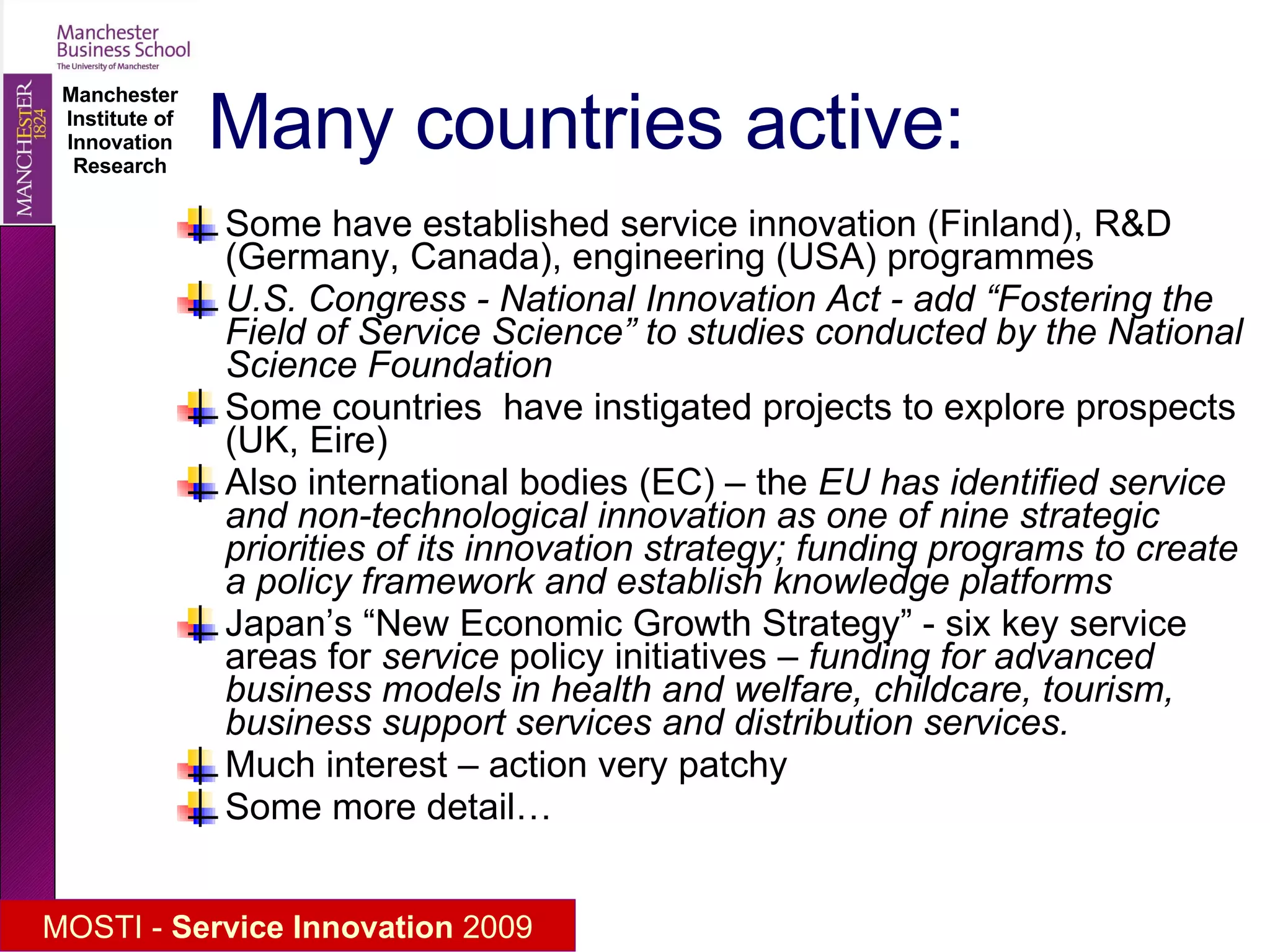 Many countries active: Some have established service innovation (Finland), R&D (Germany, Canada), engineering (USA) programmes  U.S. Congress - National Innovation Act - add “Fostering the Field of Service Science” to studies conducted by the National Science Foundation  Some countries  have instigated projects to explore prospects (UK, Eire) Also international bodies (EC) – the  EU has identified service and non-technological innovation as one of nine strategic priorities of its innovation strategy; funding programs to create a policy framework and establish knowledge platforms Japan’s “New Economic Growth Strategy” - six key service areas for  service  policy initiatives –  funding for advanced business models in health and welfare, childcare, tourism, business support services and distribution services. Much interest – action very patchy Some more detail… 