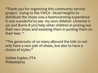 “Thank you for organizing this community service project.  Going to the YWCA - Druid Heights to distribute the shoes was a heartwarming experience.  It was wonderful to see  my own children  (Arianna 11 y/o and Burris 8 y/o) help other children in picking out their new shoes and assisting them in putting them on their feet. “ “The generosity of so many allowed the kids to not only have a new pair of shoes, but also to have a choice of styles.”Ashlee Esplen, PTAPhiladelphia