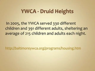 YWCA - Druid Heights In 2005, the YWCA served 330 different children and 391 different adults, sheltering an average of 215 children and adults each night. http://baltimoreywca.org/programs/housing.htm