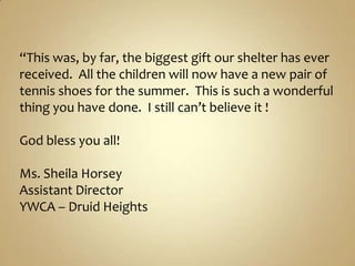 “This was, by far, the biggest gift our shelter has ever received.  All the children will now have a new pair of tennis shoes for the summer.  This is such a wonderful thing you have done.  I still can’t believe it !   God bless you all!Ms. Sheila HorseyAssistant DirectorYWCA – Druid Heights