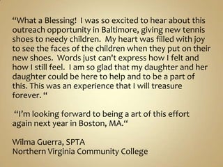 “What a Blessing!  I was so excited to hear about this outreach opportunity in Baltimore, giving new tennis shoes to needy children.  My heart was filled with joy to see the faces of the children when they put on their new shoes.  Words just can&apos;t express how I felt and how I still feel.  I am so glad that my daughter and her daughter could be here to help and to be a part of this. This was an experience that I will treasure forever. “ “I’m looking forward to being a art of this effort  again next year in Boston, MA.“Wilma Guerra, SPTANorthern Virginia Community College