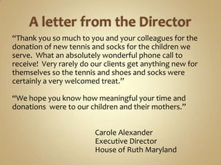A letter from the Director“Thank you so much to you and your colleagues for the donation of new tennis and socks for the children we serve.  What an absolutely wonderful phone call to receive!  Very rarely do our clients get anything new for themselves so the tennis and shoes and socks were certainly a very welcomed treat.”“We hope you know how meaningful your time and donations  were to our children and their mothers.”                                                Carole Alexander                                                Executive Director                                                House of Ruth Maryland