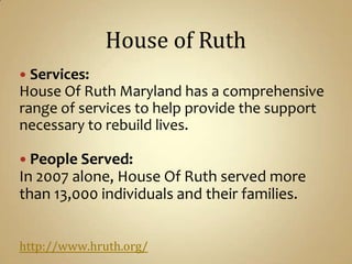 House of RuthServices:House Of Ruth Maryland has a comprehensive range of services to help provide the support necessary to rebuild lives. People Served:In 2007 alone, House Of Ruth served more than 13,000 individuals and their families.http://www.hruth.org/
