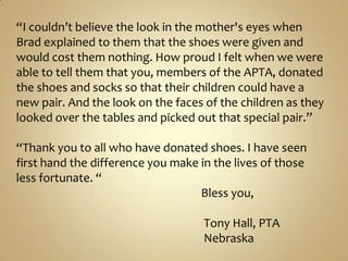 “I couldn’t believe the look in the mother&apos;s eyes when Brad explained to them that the shoes were given and would cost them nothing. How proud I felt when we were able to tell them that you, members of the APTA, donated the shoes and socks so that their children could have a new pair. And the look on the faces of the children as they looked over the tables and picked out that special pair.”“Thank you to all who have donated shoes. I have seen first hand the difference you make in the lives of those less fortunate. “                                                                    Bless you,                                                                      Tony Hall, PTA                                                                     Nebraska