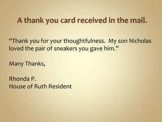 A thank you card received in the mail.“Thank you for your thoughtfulness.  My son Nicholas  loved the pair of sneakers you gave him.”Many Thanks,Rhonda P.House of Ruth Resident