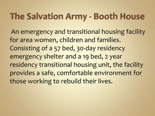 The Salvation Army - Booth HouseAn emergency and transitional housing facility for area women, children and families. Consisting of a 57 bed, 30-day residency emergency shelter and a 19 bed, 2 year residency transitional housing unit, the facility provides a safe, comfortable environment for those working to rebuild their lives.