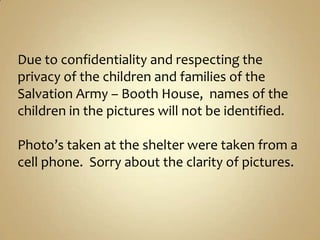 Due to confidentiality and respecting the privacy of the children and families of the Salvation Army – Booth House,  names of the children in the pictures will not be identified. Photo’s taken at the shelter were taken from a cell phone.  Sorry about the clarity of pictures. 