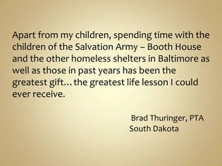 Apart from my children, spending time with the children of the Salvation Army – Booth House and the other homeless shelters in Baltimore as well as those in past years has been the greatest gift…the greatest life lesson I could ever receive.Brad Thuringer, PTA                                                              South Dakota