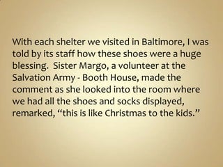 With each shelter we visited in Baltimore, I was told by its staff how these shoes were a huge blessing.  Sister Margo, a volunteer at the Salvation Army - Booth House, made the comment as she looked into the room where we had all the shoes and socks displayed, remarked, “this is like Christmas to the kids.” 