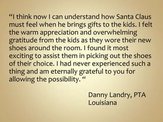 “I think now I can understand how Santa Claus must feel when he brings gifts to the kids. I felt the warm appreciation and overwhelming gratitude from the kids as they wore their new shoes around the room. I found it most exciting to assist them in picking out the shoes of their choice. I had never experienced such a thing and am eternally grateful to you for allowing the possibility. “                                                   Danny Landry, PTA                                                  Louisiana