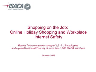 Shopping on the Job:  Online Holiday Shopping and Workplace Internet Safety Results from a consumer survey of 1,210 US employees  and a global business/IT survey of more than 1,500 ISACA members  October 2009 
