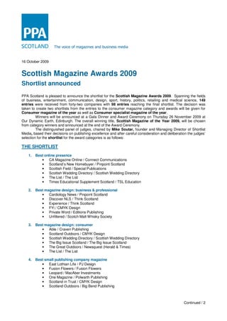 The voice of magazines and business media


16 October 2009


Scottish Magazine Awards 2009
Shortlist announced
PPA Scotland is pleased to announce the shortlist for the Scottish Magazine Awards 2009. Spanning the fields
of business, entertainment, communication, design, sport, history, politics, retailing and medical science, 149
entries were received from forty-two companies with 98 entries reaching the final shortlist. The decision was
taken to create two shortlists from the entries to the consumer magazine category and awards will be given for
Consumer magazine of the year as well as Consumer specialist magazine of the year.
         Winners will be announced at a Gala Dinner and Award Ceremony on Thursday 26 November 2009 at
Our Dynamic Earth, Edinburgh. The overall winning title, Scottish Magazine of the Year 2009, will be chosen
from category winners and announced at the end of the Award Ceremony.
         The distinguished panel of judges, chaired by Mike Soutar, founder and Managing Director of Shortlist
Media, based their decisions on publishing excellence and after careful consideration and deliberation the judges’
selection for the shortlist for the award categories is as follows:

THE SHORTLIST
    1.   Best online presence
            • CA Magazine Online / Connect Communications
            • Scotland’s New Homebuyer / Pinpoint Scotland
            • Scottish Field / Special Publications
            • Scottish Wedding Directory / Scottish Wedding Directory
            • The List / The List
            • Times Educational Supplement Scotland / TSL Education

    2.   Best magazine design: business & professional
            • Cardiology News / Pinpoint Scotland
            • Discover NLS / Think Scotland
            • Experience / Think Scotland
            • FYi / CMYK Design
            • Private Word / Editions Publishing
            • Unfiltered / Scotch Malt Whisky Society

    3.   Best magazine design: consumer
            • Able / Craven Publishing
            • Scotland Outdoors / CMYK Design
            • Scottish Wedding Directory / Scottish Wedding Directory
            • The Big Issue Scotland / The Big Issue Scotland
            • The Great Outdoors / Newsquest (Herald & Times)
            • The List / The List

    4.   Best small publishing company magazine
            • East Lothian Life / PJ Design
            • Fusion Flowers / Fusion Flowers
            • Leopard / MacAber Investments
            • One Magazine / Polwarth Publishing
            • Scotland in Trust / CMYK Design
            • Scotland Outdoors / Big Bend Publishing



                                                                                                    Continued / 2
 