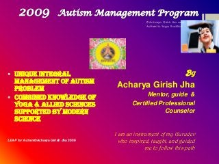 2009

Autism Management Program
© Acharya Girish Jha and
Authentic Yoga Tradition

 Unique Integral
Management of Autism
Problem
 Combined knowledge of
Yoga & Allied Sciences
supported by Modern
Science
LEAP for Autism©Acharya Girish Jha 2009

By

Acharya Girish Jha
Mentor, guide &
Certified Professional
Counselor

I am an instrument of my Gurudev
who inspired, taught, and guided
me to follow this path

 