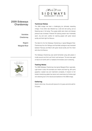 2009 Sideways
                      Technical Notes
  Chardonnay
                      The 2009 vintage has been a challenging but ultimately rewarding
                      vintage. A dry winter was followed by a cold and wet spring, just as
                      flowering was in full swing. Thus grape yields were down and disease
                      pressure was increased. However the ripening season was moderately
         Varieties
                      warm, dry and even; perfect for ripening grapes with great natural
       Chardonnay
                      acidity and fresh tight fruit flavours.


           Region     The blend for the first Sideways Chardonnay is typical Margaret River.

     Margaret River   Chardonnay from the Yallingup and Karridale subregions was harvested
                      between February and March with great natural acidity and fine melon
                      and citrus fruit flavours.


                      The Sideways Chardonnay was barrel fermented using wild yeasts in
                      mostly second and third use French oak barriques. The wine was aged
                      on lees for 8 months with no malolactic fermentation prior to blending.


                      Tasting Notes
                      The 2009 Sideways Chardonnay has typical Margaret River regionality.
                      Light straw in colour the aromatics are melons and fresh fig, with some
                      grapefruit, roasted nuts and matchstick complexity. A medium to full-
                      bodied chardonnay palate has texture and creaminess but finishes tight
                      and cleansing due to the natural acid backbone of the 2009 vintage.


                      Cellaring
                      Great to drink now, this wine will improve for 3-4 years and drink well for
                      5-6 years.
 