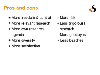 Pros and cons + More freedom & control - More risk + More relevant research - Less (rigorous) + More own research research agenda - More goodbyes + More diversity - Less beaches + More satisfaction