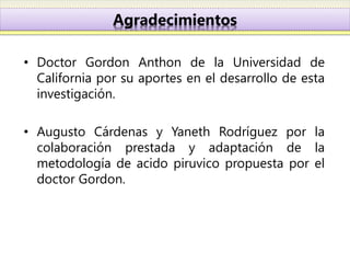 Agradecimientos

• Doctor Gordon Anthon de la Universidad de
  California por su aportes en el desarrollo de esta
  investigación.

• Augusto Cárdenas y Yaneth Rodríguez por la
  colaboración prestada y adaptación de la
  metodología de acido piruvico propuesta por el
  doctor Gordon.
 