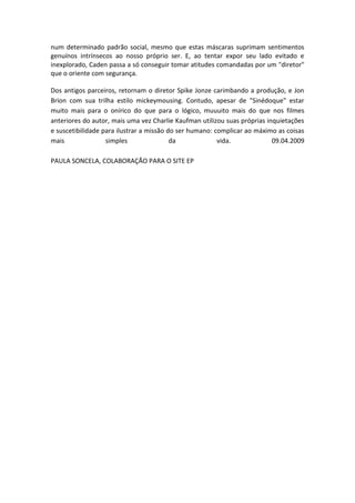 num determinado padrão social, mesmo que estas máscaras suprimam sentimentos
genuínos intrínsecos ao nosso próprio ser. E, ao tentar expor seu lado evitado e
inexplorado, Caden passa a só conseguir tomar atitudes comandadas por um "diretor"
que o oriente com segurança.

Dos antigos parceiros, retornam o diretor Spike Jonze carimbando a produção, e Jon
Brion com sua trilha estilo mickeymousing. Contudo, apesar de "Sinédoque" estar
muito mais para o onírico do que para o lógico, muuuito mais do que nos filmes
anteriores do autor, mais uma vez Charlie Kaufman utilizou suas próprias inquietações
e suscetibilidade para ilustrar a missão do ser humano: complicar ao máximo as coisas
mais               simples                da             vida.             09.04.2009

PAULA SONCELA, COLABORAÇÃO PARA O SITE EP
 