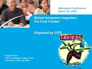 Skilled Immigrant Integration: The Final Frontier Organized by CIITE Metropolis Conference March 22, 2009  Panelists from: CIITE, Algonquin College, York University, CAPE and SISO 