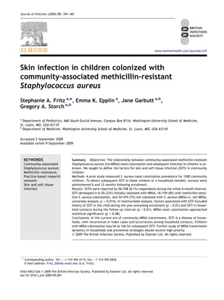Skin infection in children colonized with
community-associated methicillin-resistant
Staphylococcus aureus
Stephanie A. Fritz a,
*, Emma K. Epplin a
, Jane Garbutt a,b
,
Gregory A. Storch a,b
a
Department of Pediatrics, 660 South Euclid Avenue, Campus Box 8116, Washington University School of Medicine,
St. Louis, MO, USA 63110
b
Department of Medicine, Washington University School of Medicine, St. Louis, MO, USA 63110
Accepted 2 September 2009
Available online 9 September 2009
KEYWORDS
Community-associated
Staphylococcus aureus;
Methicillin resistance;
Practice-based research
network;
Skin and soft tissue
infection
Summary Objectives: The relationship between community-associated methicillin-resistant
Staphylococcus aureus (CA-MRSA) nasal colonization and subsequent infection in children is un-
known. We sought to deﬁne risk factors for skin and soft tissue infection (SSTI) in community
children.
Methods: A prior study measured S. aureus nasal colonization prevalence for 1300 community
children. To detect subsequent SSTI in these children or a household member, surveys were
administered 6 and 12 months following enrollment.
Results: SSTIs were reported by 56/708 (8.1%) respondents during the initial 6-month interval.
SSTI developed in 6/26 (23%) initially colonized with MRSA, 16/194 (8%) with methicillin-sensi-
tive S. aureus colonization, and 34/474 (7%) not colonized with S. aureus (MRSA vs. not MRSA,
univariate analysis, p Z 0.014). In multivariable analysis, factors associated with SSTI included
history of SSTI in the child during the year preceding enrollment (p < 0.01) and SSTI in house-
hold contacts during the follow-up interval (p < 0.01); MRSA nasal colonization approached
statistical signiﬁcance (p Z 0.08).
Conclusions: In the current era of community MRSA transmission, SSTI is a disease of house-
holds, with recurrences in index cases and occurrences among household contacts. Children
with MRSA colonization may be at risk for subsequent SSTI. Further study of MRSA transmission
dynamics in households and preventive strategies should receive high priority.
ª 2009 The British Infection Society. Published by Elsevier Ltd. All rights reserved.
* Corresponding author. Tel.: þ1 314 454 4115; fax: þ1 314 454 2836.
E-mail address: Fritz_S@kids.wustl.edu (S.A. Fritz).
0163-4453/$36 ª 2009 The British Infection Society. Published by Elsevier Ltd. All rights reserved.
doi:10.1016/j.jinf.2009.09.001
www.elsevierhealth.com/journals/jinf
Journal of Infection (2009) 59, 394e401
 