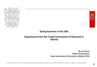 Doing business in the USA
                                                                          -
                                                Experiences from the Trade Commission of Denmark in
                                                                       Atlanta




                                                                                                                                                  By Jan Sauer
                                                                                                                                          Trade Commissioner
                                                                                                                   Trade Commission of Denmark in Atlanta (TCD)


© Copyright 2005 Danish Trade Council. All rights reserved. All reproduction or distribution of any material in this presentation (including, but not limited to, text, graphics, etc.), is strictly prohibited.
 