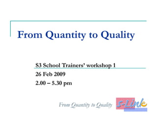 From Quantity to Quality S3 School Trainers’ workshop 1 26 Feb 2009 2.00 – 5.30 pm 