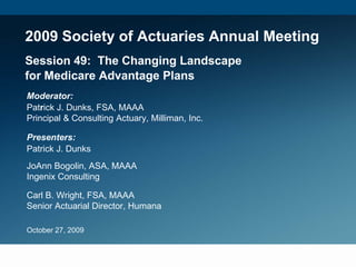 2009 Society of Actuaries Annual Meeting
Session 49: The Changing Landscape
for Medicare Advantage Plans
Moderator:
Patrick J. Dunks, FSA, MAAA
Principal & Consulting Actuary, Milliman, Inc.

Presenters:
Patrick J. Dunks
JoAnn Bogolin, ASA, MAAA
Ingenix Consulting

Carl B. Wright, FSA, MAAA
Senior Actuarial Director, Humana

October 27, 2009
 