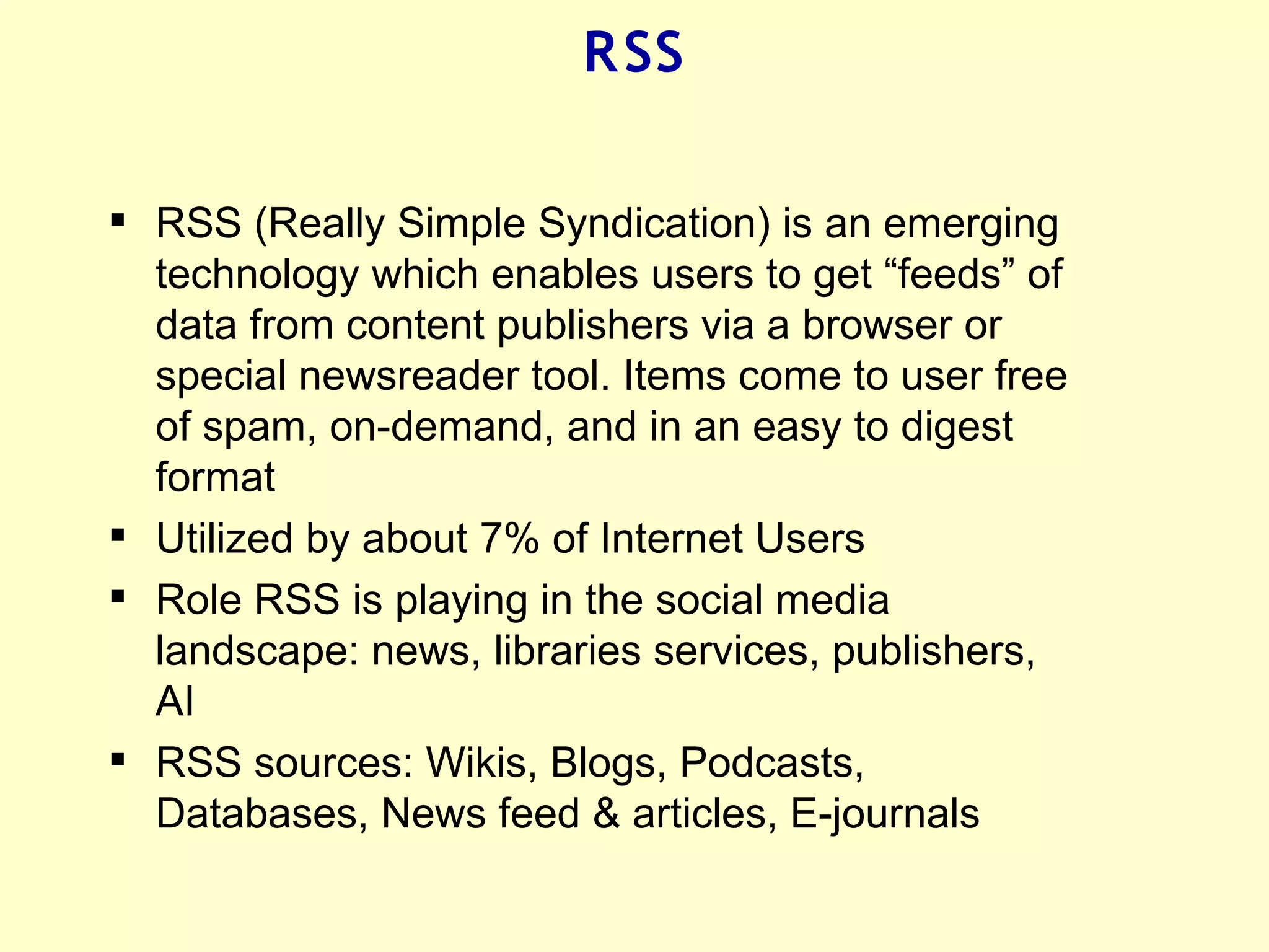 R SS

 RSS (Really Simple Syndication) is an emerging
  technology which enables users to get “feeds” of
  data from content publishers via a browser or
  special newsreader tool. Items come to user free
  of spam, on-demand, and in an easy to digest
  format
 Utilized by about 7% of Internet Users
 Role RSS is playing in the social media
  landscape: news, libraries services, publishers,
  AI
 RSS sources: Wikis, Blogs, Podcasts,
  Databases, News feed & articles, E-journals
 