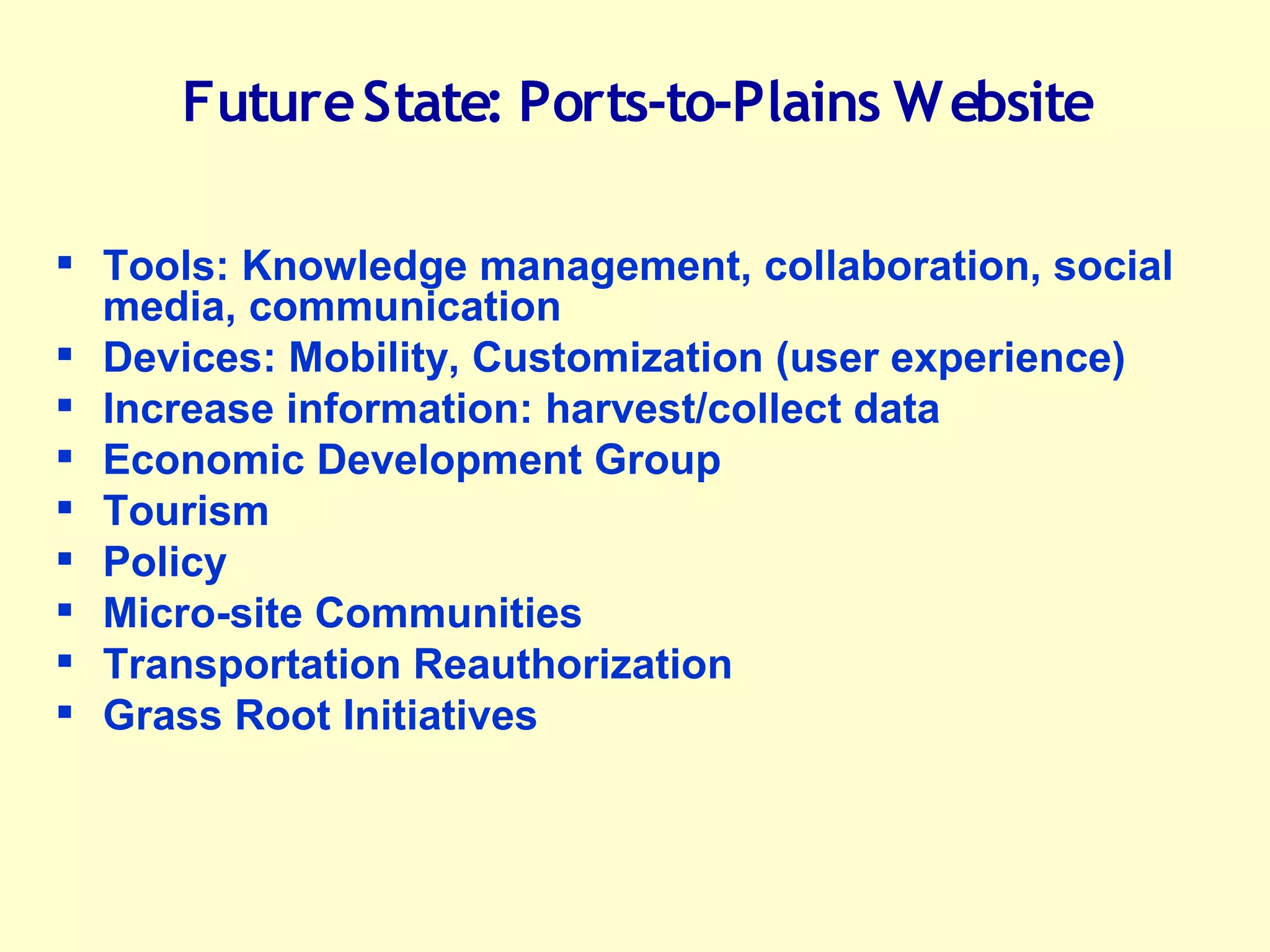 Future State: Ports-to-Plains W ebsite

     Tools: Knowledge management, collaboration, social
      media, communication
     Devices: Mobility, Customization (user experience)
     Increase information: harvest/collect data
     Economic Development Group
     Tourism
     Policy
     Micro-site Communities
     Transportation Reauthorization
     Grass Root Initiatives


Flukinger PL L C
Law & Government Relations
Washington, D.C.
 