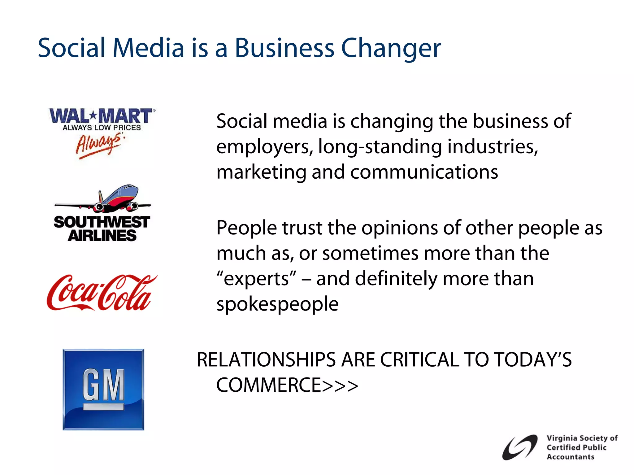 Social Media is a Business Changer

               Social media is changing the business of
               employers, long-standing industries,
               marketing and communications

               People trust the opinions of other people as
               much as, or sometimes more than the
               “experts” – and definitely more than
               spokespeople

             RELATIONSHIPS ARE CRITICAL TO TODAY’S
               COMMERCE>>>
 