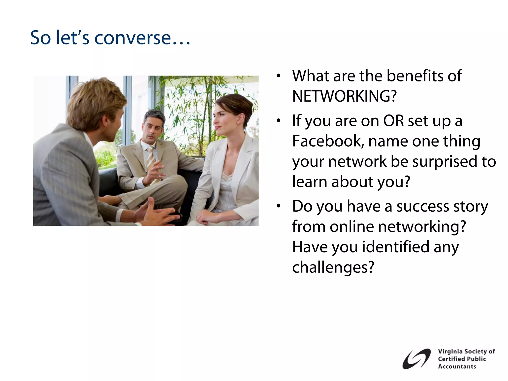 So let’s converse…
                     • What are the benefits of
                       NETWORKING?
                     • If you are on OR set up a
                       Facebook, name one thing
                       your network be surprised to
                       learn about you?
                     • Do you have a success story
                       from online networking?
                       Have you identified any
                       challenges?
 