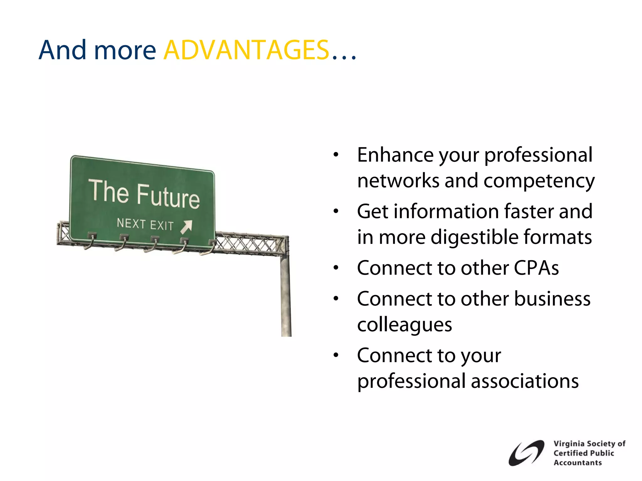 And more ADVANTAGES…


                  • Enhance your professional
                    networks and competency
                  • Get information faster and
                    in more digestible formats
                  • Connect to other CPAs
                  • Connect to other business
                    colleagues
                  • Connect to your
                    professional associations
 