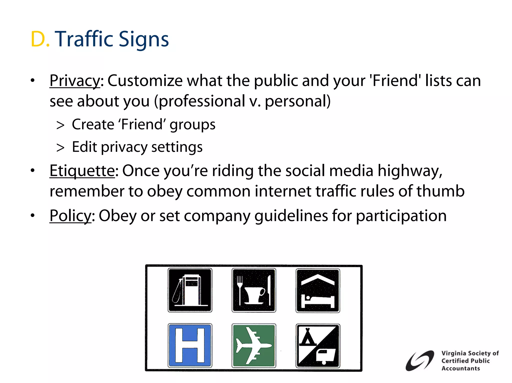 D. Traffic Signs
• Privacy: Customize what the public and your 'Friend' lists can
  see about you (professional v. personal)
   > Create ‘Friend’ groups
   > Edit privacy settings
• Etiquette: Once you’re riding the social media highway,
  remember to obey common internet traffic rules of thumb
• Policy: Obey or set company guidelines for participation
 