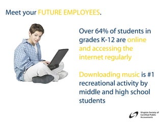 Meet your FUTURE EMPLOYEES.

                    Over 64% of students in
                    grades K-12 are online
                    and accessing the
                    internet regularly

                    Downloading music is #1
                    recreational activity by
                    middle and high school
                    students
 